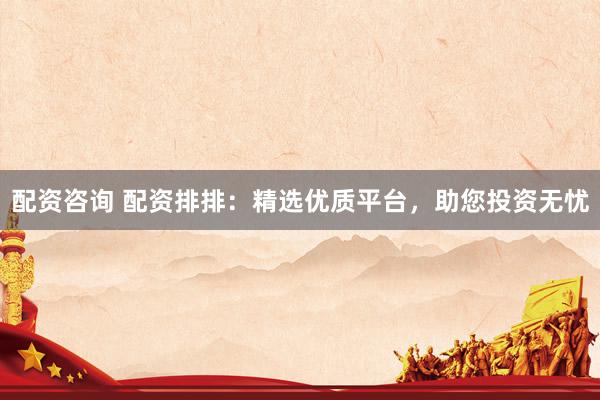配资咨询 配资排排:精选优质平台,助您投资无忧