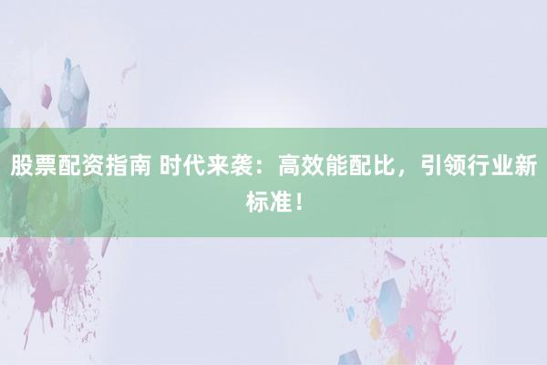 股票配资指南 时代来袭：高效能配比，引领行业新标准！