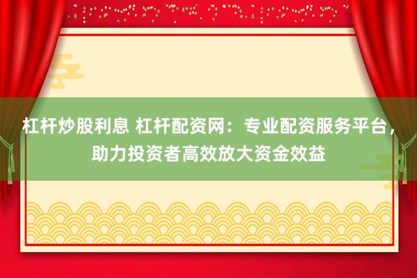杠杆炒股利息 杠杆配资网：专业配资服务平台，助力投资者高效放大资金效益