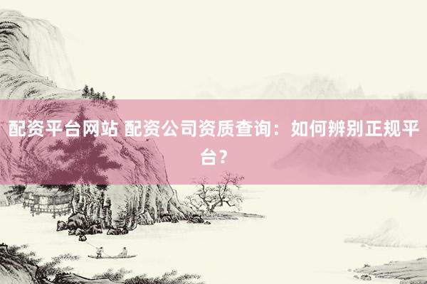 配资平台网站 配资公司资质查询：如何辨别正规平台？