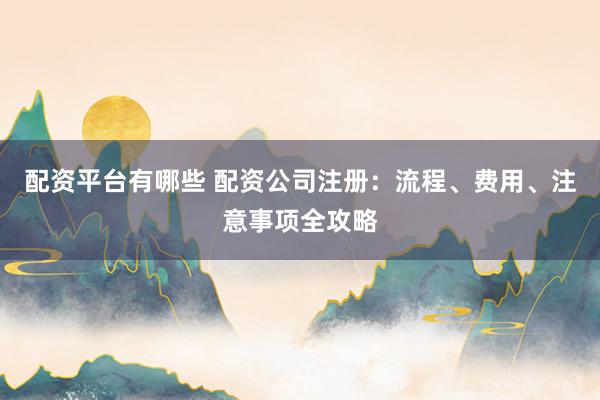 配资平台有哪些 配资公司注册：流程、费用、注意事项全攻略