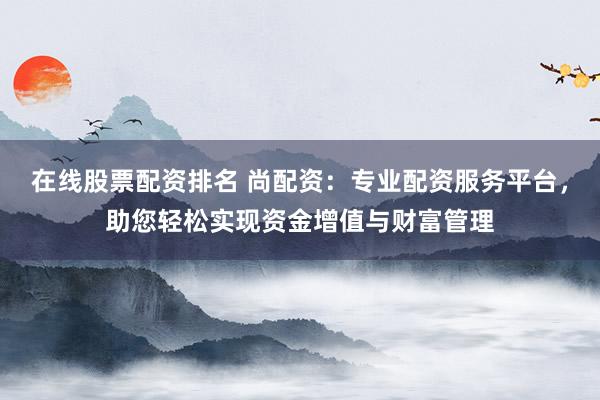 在线股票配资排名 尚配资：专业配资服务平台，助您轻松实现资金增值与财富管理