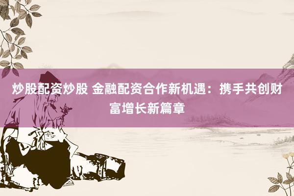 炒股配资炒股 金融配资合作新机遇：携手共创财富增长新篇章