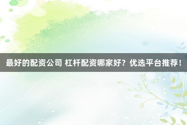 最好的配资公司 杠杆配资哪家好？优选平台推荐！