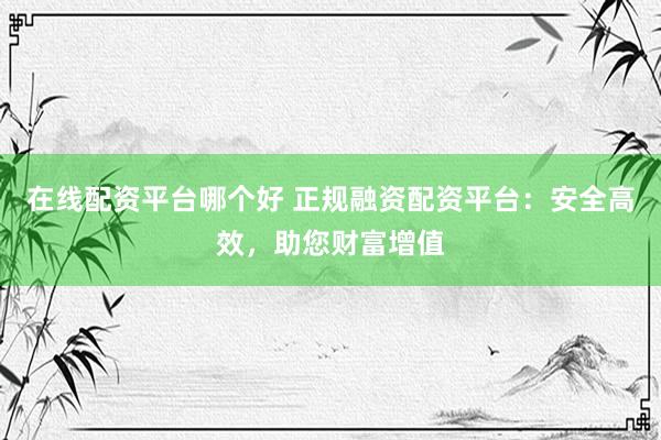 在线配资平台哪个好 正规融资配资平台：安全高效，助您财富增值